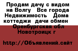 Продам дачу с видом на Волгу - Все города Недвижимость » Дома, коттеджи, дачи обмен   . Оренбургская обл.,Новотроицк г.